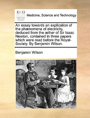 An essay towards an explication of the phænomena of electricity, deduced from the æther of Sir Isaac Newton, contained in three papers which were read before the Royal-Society. By Benjamin Wilson. — Benjamin Wilson