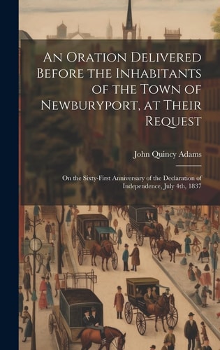 An Oration Delivered Before the Inhabitants of the Town of Newburyport, at Their Request On the Sixty-first Anniversary of the Declaration of Independence, July 4th, 1837 — John Quincy Adams