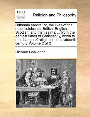 Britannia sancta: or, the lives of the most celebrated British, English, Scottish, and Irish saints: … from the earliest times of Christianity, down … in the sixteenth century Volume 2 of 2 — Richard Challoner