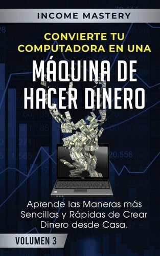 Convierte Tu Computadora en Una Máquina de Hacer Dinero Aprende Las Maneras Más Sencillas y Rápidas de Crear Dinero Desde Casa Volumen 3 — Income Mastery