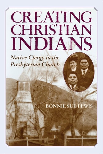 Creating Christian Indians Native Clergy in the Presbyterian Church — Bonnie Sue Lewis