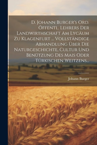 D. Johann Burger’s Ord. Öffentl. Lehrers Der Landwirthschaft Am Lycäum Zu Klagenfurt … Vollständige Abhandlung Über Die Naturgeschichte, Cultur Und Benützung Des Mais Oder Türkischen Weitzens… — Johann Burger