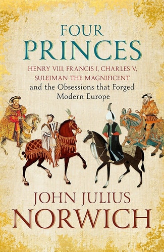 Four Princes Henry VIII, Francis I, Charles V, Suleiman the Magnificent and the Obsessions that Forged Modern Europe — John Julius Norwich