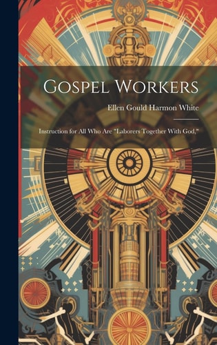 Gospel Workers; Instruction for All Who Are “laborers Together With God,” — Ellen Gould Harmon White