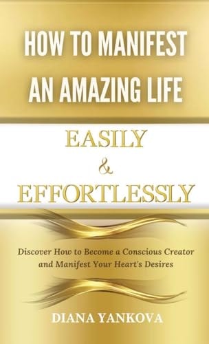 How to Manifest an Amazing Life Easily and Effortlessly Discover How to Become a Conscious Creator and Manifest Your Heart’s Desires — Diana Yankova