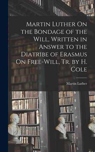 Martin Luther On the Bondage of the Will, Written in Answer to the Diatribe of Erasmus On Free-Will, Tr. by H. Cole — Martin Luther