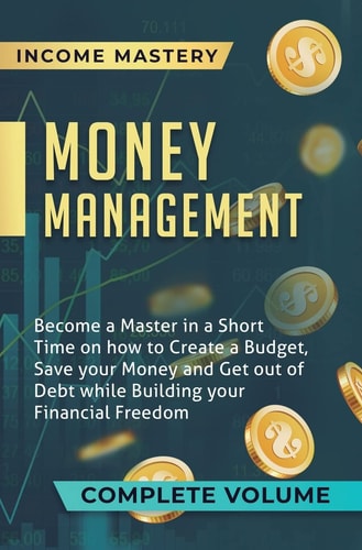 Money Management Become a Master in a Short Time on How to Create a Budget, Save Your Money and Get Out of Debt While Building Your Financial Freedom Complete Volume — Income Mastery