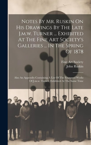 Notes By Mr. Ruskin On His Drawings By The Late J.m.w. Turner … Exhibited At The Fine Art Society’s Galleries … In The Spring Of 1878 Also An Appendix Containing A List Of The Engraved Works Of J.m.w. Turner, Exhibited At The Same Time — John Ruskin