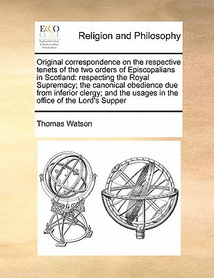 Original correspondence on the respective tenets of the two orders of Episcopalians in Scotland: respecting the Royal Supremacy; the canonical … the usages in the office of the Lord’s Supper — Thomas Watson