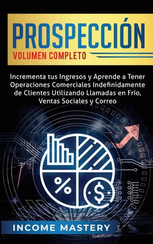 Prospección Incrementa tus Ingresos y Aprende a Tener Operaciones Comerciales Indefinidamente de Clientes Utilizando Llamadas en Frio, Ventas Sociales y Correo Volumen Completo — Income Mastery