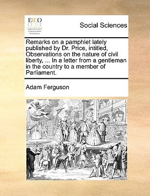 Remarks on a pamphlet lately published by Dr. Price, intitled, Observations on the nature of civil liberty, … In a letter from a gentleman in the country to a member of Parliament. — Adam Ferguson