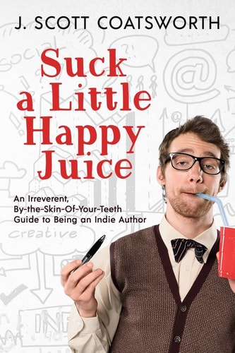 Suck a Little Happy Juice An Irreverent, By-the-Skin-of-Your-Teeth Guide to Being an Indie Author — J. Scott Coatsworth