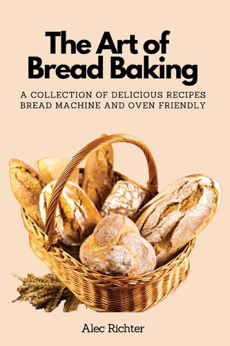 The Art of Bread Baking A Collection of Delicious Recipes Bread Machine and Oven Friendly — Alec Richter