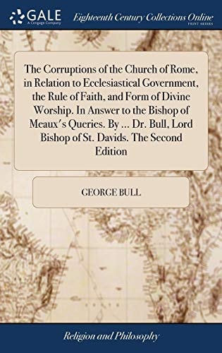The Corruptions of the Church of Rome, in Relation to Ecclesiastical Government, the Rule of Faith, and Form of Divine Worship. In Answer to the Bishop of Meaux’s Queries. By … Dr. Bull, Lord Bishop of St. Davids. The Second Edition — George Bull