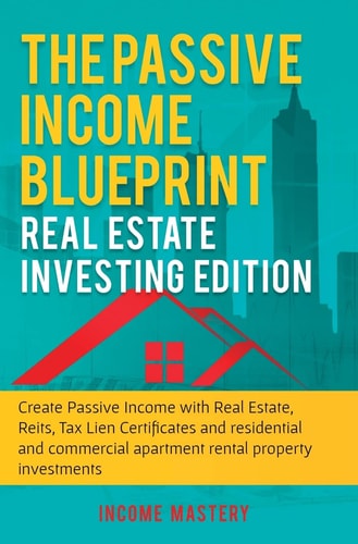 The Passive Income Blueprint Real Estate Investing Edition: Create Passive Income with Real Estate, Reits, Tax Lien Certificates and Residential and Commercial Apartment Rental Property Investments — Income Mastery