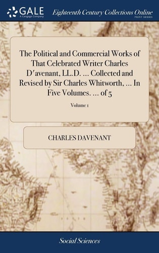The Political and Commercial Works of That Celebrated Writer Charles D’avenant, LL.D. … Collected and Revised by Sir Charles Whitworth, … In Five Volumes. … of 5; Volume 1 — Charles Davenant