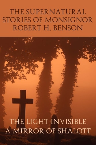 The Supernatural Stories of Monsignor Robert H. Benson The Light Invisible, a Mirror of Shalott — Robert Hugh Benson