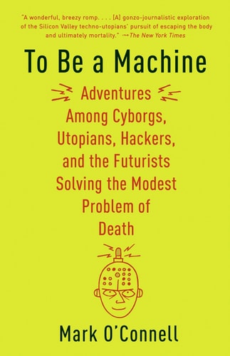 To Be a Machine Adventures Among Cyborgs, Utopians, Hackers, and the Futurists Solving the Modest Problem of Death — Mark O’Connell