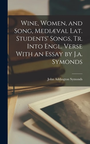Wine, Women, and Song, Mediæval Lat. Students’ Songs, Tr. Into Engl. Verse With an Essay by J.a. Symonds — John Addington Symonds