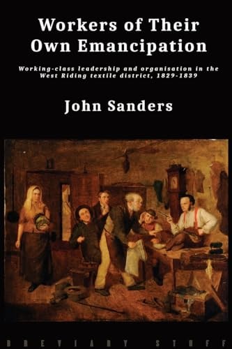 Workers of Their Own Emancipation Working-class Leadership and Organisation in the West Riding Textile District, 1829-1839 — John Sanders