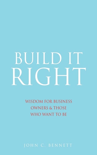 Build It Right Wisdom for Business Owners & Those Who Want to Be — John C. Bennett