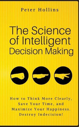 The Science of Intelligent Decision Making How to Think More Clearly, Save Your Time, and Maximize Your Happiness. Destroy Indecision! — Peter Hollins