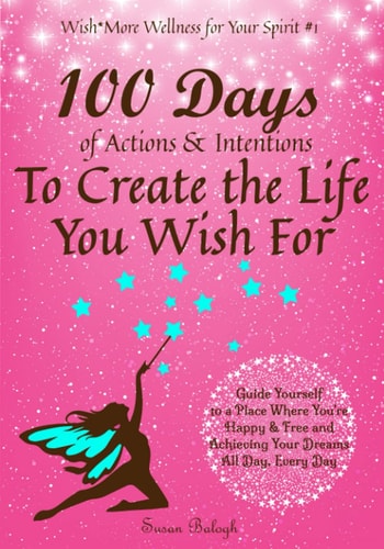 100 Days of Actions and Intentions to Create the Life You Wish For Guide Yourself to a Place Where You’re Happy and Free and Achieving Your Dreams. All Day, Every Day — Susan Balogh