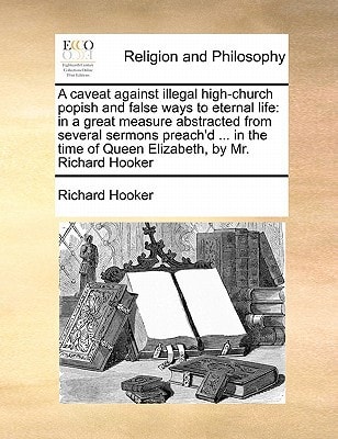 A caveat against illegal high-church popish and false ways to eternal life: in a great measure abstracted from several sermons preach’d … in the time of Queen Elizabeth, by Mr. Richard Hooker — Richard Hooker