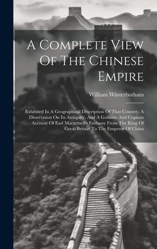 A Complete View Of The Chinese Empire Exhibited In A Geographical Description Of That Country, A Dissertation On Its Antiquity, And A Genuine And Copious Account Of Earl Macartney’s Embassy From The King Of Great Britain To The Emperor Of China — William Winterbotham