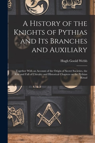 A History of the Knights of Pythias and Its Branches and Auxiliary; Together With an Account of the Origin of Secret Societies, the Rise and Fall of Chivalry and Historical Chapters on the Pythian Ritual — Hugh Goold Webb