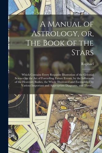 A Manual of Astrology, Or, The Book of the Stars Which Contains Every Requisite Illustration of the Celestial Science, Or the Art of Foretelling Future Events, by the Influences of the Heavenly Bodies, the Whole Illustrated and Exemplified by Various… — Raphael