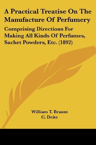 A Practical Treatise On The Manufacture Of Perfumery: Comprising Directions For Making All Kinds Of Perfumes, Sachet Powders, Etc. (1892) — William T. Brannt