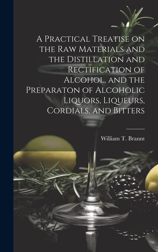 A Practical Treatise on the Raw Materials and the Distillation and Rectification of Alcohol, and the Preparaton of Alcoholic Liquors, Liqueurs, Cordials, and Bitters — William T Brannt