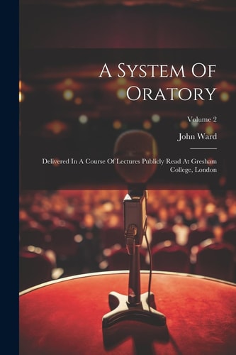 A System Of Oratory Delivered In A Course Of Lectures Publicly Read At Gresham College, London; Volume 2 — John Ward
