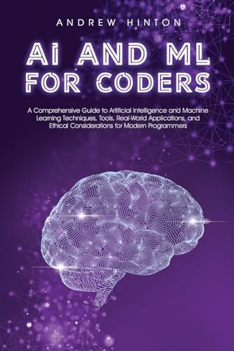 AI and ML for Coders A Comprehensive Guide to Artificial Intelligence and Machine Learning Techniques, Tools, Real-World Applications, and Ethical Considerations for Modern Programmers — Andrew Hinton