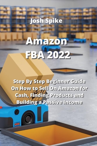 Amazon FBA 2022 Step By Step Beginner Guide On How to Sell On Amazon for Cash, Finding Products and Building a Passive Income — Josh Spike