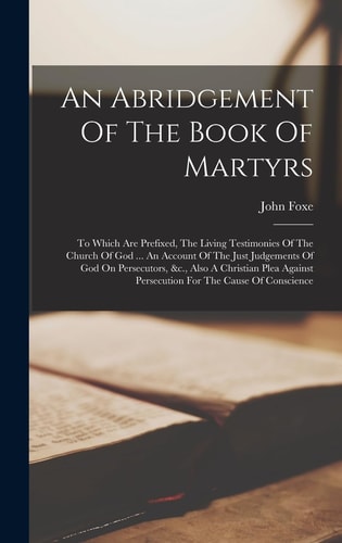 An Abridgement Of The Book Of Martyrs To Which Are Prefixed, The Living Testimonies Of The Church Of God … An Account Of The Just Judgements Of God On Persecutors, &c., Also A Christian Plea Against Persecution For The Cause Of Conscience — John Foxe