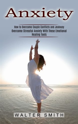 Anxiety How to Overcome Couple Conflicts and Jealousy (Overcome Stressful Anxiety With These Emotional Healing Tools) — Walter Smith