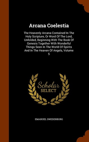 Arcana Coelestia The Heavenly Arcana Contained In The Holy Scripture, Or Word Of The Lord, Unfolded, Beginning With The Book Of Genesis Together With Wonderful Things Seen In The World Of Spirits And In The Heaven Of Angels, Volume 5 — Emanuel Swedenborg