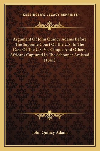 Argument Of John Quincy Adams Before The Supreme Court Of The U.S. In The Case Of The U.S. Vs. Cinque And Others, Africans Captured In The Schooner Amistad (1841) — John Quincy Adams
