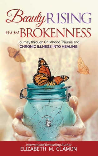 Beauty Rising from Brokenness My Journey Through Childhood Trauma to Chronic Illness and the Path to Healing — Elizabeth M. Clamon