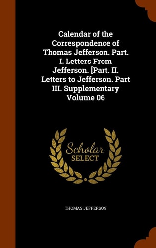 Calendar of the Correspondence of Thomas Jefferson. Part. I. Letters From Jefferson. [Part. II. Letters to Jefferson. Part III. Supplementary Volume 06 — Thomas Jefferson