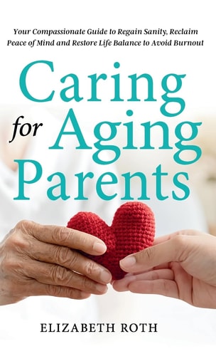 Caring For Aging Parents Your Compassionate Guide to Regain Sanity, Reclaim Peace of Mind and Restore Life Balance to Avoid Burnout — Elizabeth Roth