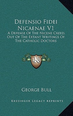 Defensio Fidei Nicaenae V1: A Defense Of The Nicene Creed, Out Of The Extant Writings Of The Catholic Doctors — George Bull