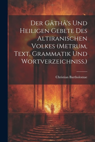 Der Gâthâ’s Und Heiligen Gebete Des Altiranischen Volkes (metrum, Text, Grammatik Und Wortverzeichniss.) — CHRISTIAN. BARTHOLOMAE