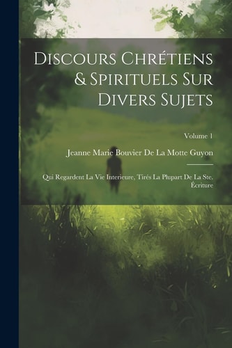 Discours Chrétiens & Spirituels Sur Divers Sujets Qui Regardent La Vie Interieure, Tirés La Plupart De La Ste. Écriture; Volume 1 — Jeanne Marie Bouvier de la Motte Guyon