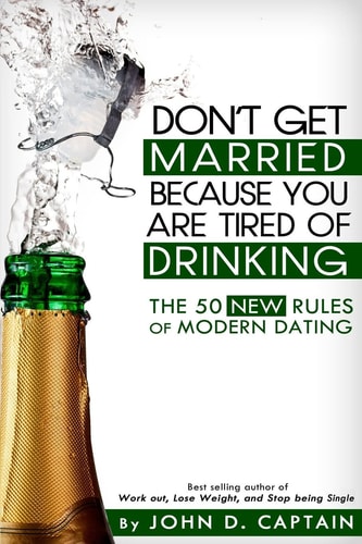 Don’t Get Married Because You Are Tired of Drinking! the 50 New Rules of Modern Dating — John D. Captain