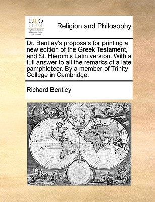 Dr. Bentley’s proposals for printing a new edition of the Greek Testament, and St. Hierom’s Latin version. With a full answer to all the remarks of a … By a member of Trinity College in Cambridge. — Richard Bentley