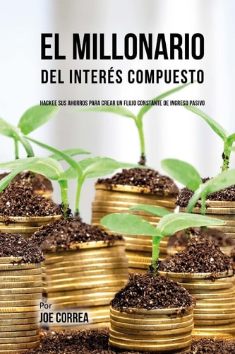 El Millonario Del Interés Compuesto Hackee Sus Ahorros Para Crear Un Flujo Constante De Ingreso Pasivo — Joe Correa