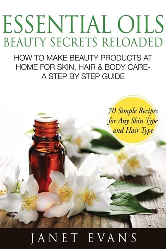 Essential Oils Beauty Secrets Reloaded How to Make Beauty Products at Home for Skin, Hair and Body Care -A Step by Step Guide and 70 Simple Recipes for A — Janet Evans